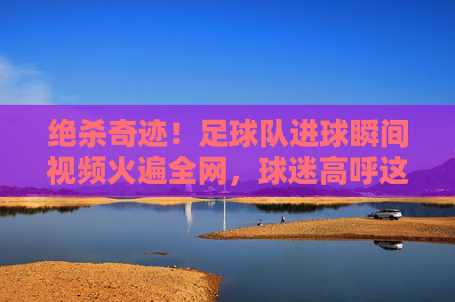 绝杀奇迹!足球队进球瞬间视频火遍全网,球迷高呼这球封神