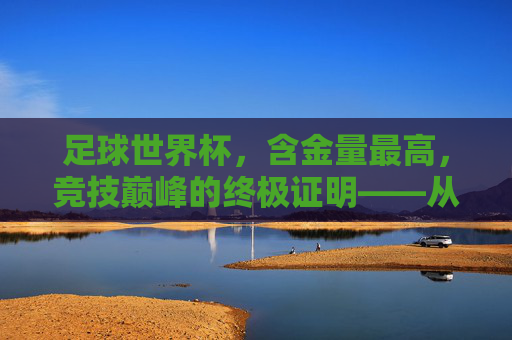 足球世界杯，含金量最高，竞技巅峰的终极证明——从赛场到世界的荣耀与传承