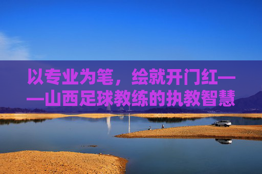 以专业为笔，绘就开门红——山西足球教练的执教智慧与团队突破，以专业为笔，绘就开门红——山西足球教练的执教智慧与团队突破