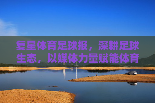 复星体育足球报,深耕足球生态,以媒体力量赋能体育发展,复星体育足球报深耕足球生态 以媒体力量赋能体育发展