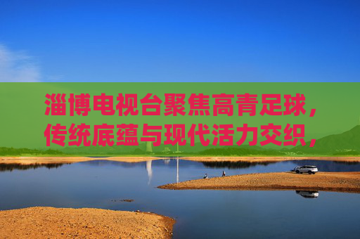 淄博电视台聚焦高青足球,传统底蕴与现代活力交织,赋能城市足球发展新篇章,淄博电视台聚焦高青足球,传统底蕴与现代活力交织,赋能城市足球发展新篇章