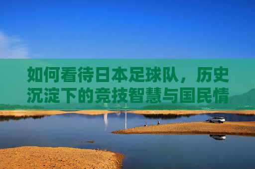 如何看待日本足球队,历史沉淀下的竞技智慧与国民情怀——从亚洲强队到世界杯八强的日式足球之路,如何看待日本足球队,历史沉淀下的竞技智慧与国民情怀——从亚洲强队到世界杯八强的日式足球之路