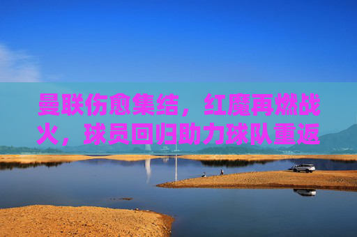 曼联伤愈集结,红魔再燃战火,球员回归助力球队重返赛场