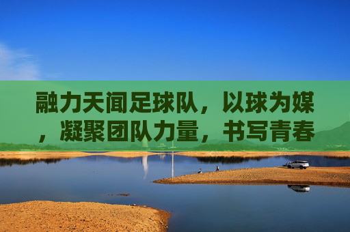 融力天闻足球队,以球为媒,凝聚团队力量,书写青春逐梦的足球篇章