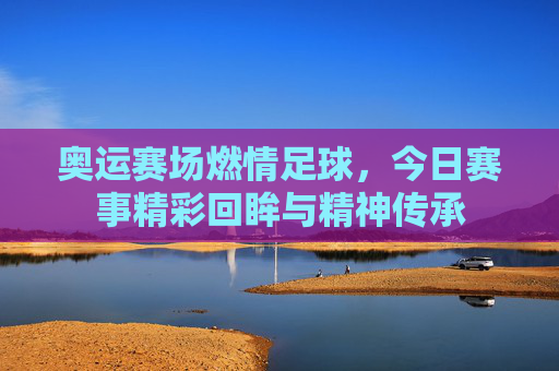 奥运赛场燃情足球，今日赛事精彩回眸与精神传承