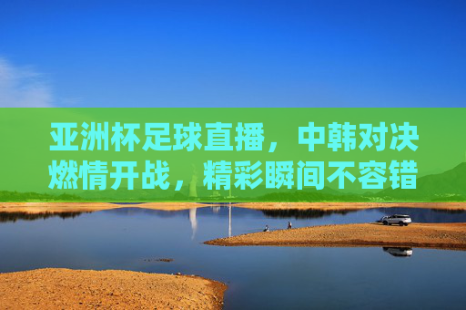 亚洲杯足球直播,中韩对决燃情开战,精彩瞬间不容错过,亚洲杯足球直播,中韩对决燃情开战,精彩瞬间不容错过