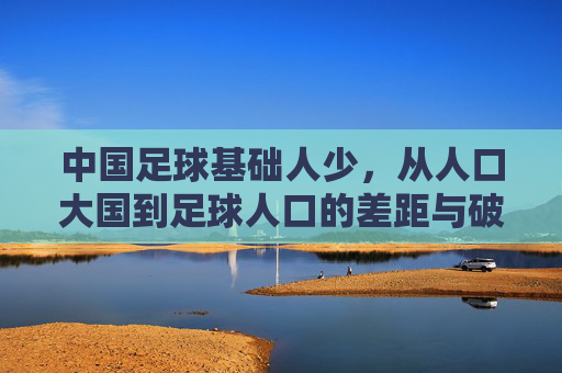 中国足球基础人少,从人口大国到足球人口的差距与破局思考,中国足球人口断层,从人口大国到足球人口的差距与破局思考