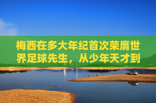 梅西在多大年纪首次荣膺世界足球先生，从少年天才到历史传奇的跨越