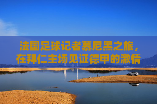 法国足球记者慕尼黑之旅，在拜仁主场见证德甲的激情与足球文化的碰撞，法国足球记者慕尼黑之旅，在拜仁主场见证德甲激情与足球文化碰撞
