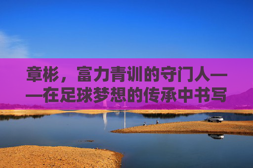 章彬,富力青训的守门人——在足球梦想的传承中书写青春华章,章彬,富力青训的守门人——在足球梦想的传承中书写青春华章