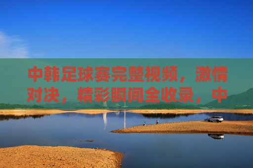 中韩足球赛完整视频,激情对决,精彩瞬间全收录,中韩足球赛完整视频,激情对决,精彩瞬间全收录