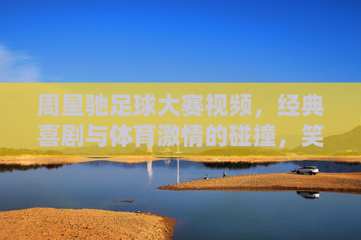 周星驰足球大赛视频,经典喜剧与体育激情的碰撞,笑中见真章的体育精神演绎,周星驰足球大赛,经典喜剧与体育激情碰撞,笑中见真章的体育精神演绎