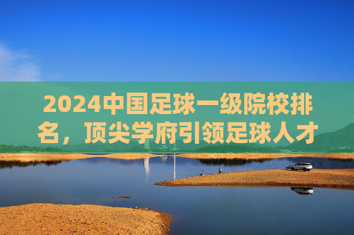 2024中国足球一级院校排名，顶尖学府引领足球人才培养新方向，2024中国足球一级院校排名，顶尖学府引领足球人才培养新方向