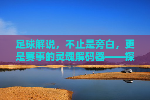 足球解说,不止是旁白,更是赛事的灵魂解码器——探寻解说在足球世界中的多重价值,足球解说,不止是旁白,更是赛事的灵魂解码器——探寻解说在足球世界中的多重价值