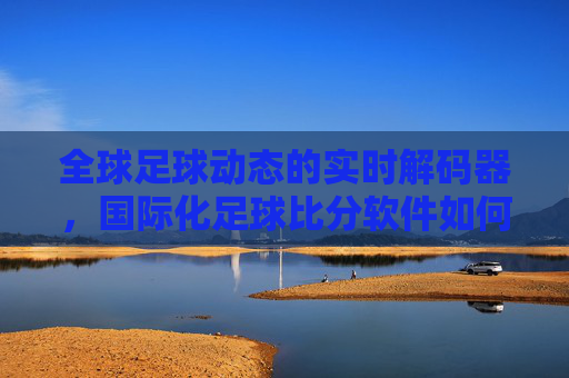 全球足球动态的实时解码器，国际化足球比分软件如何重塑球迷观赛体验，全球足球动态的实时解码器，国际化足球比分软件如何重塑球迷观赛体验