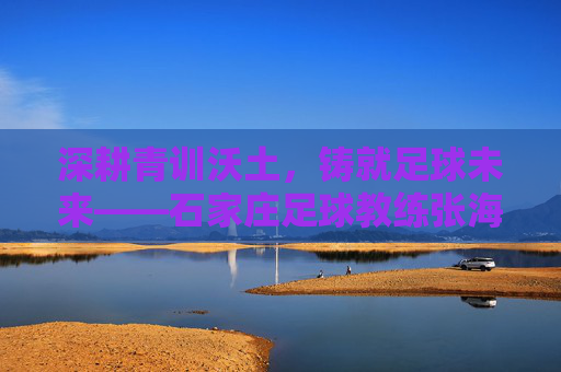 深耕青训沃土，铸就足球未来——石家庄足球教练张海河的育人实践，深耕青训沃土，铸就足球未来——石家庄足球教练张海河的育人实践