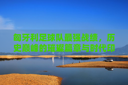 匈牙利足球队最强战绩,历史巅峰的璀璨篇章与时代印记,匈牙利足球队最强战绩,历史巅峰的璀璨篇章与时代印记