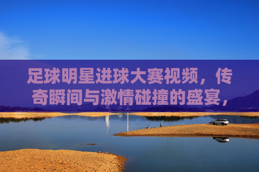 足球明星进球大赛视频,传奇瞬间与激情碰撞的盛宴,足球明星进球大赛,传奇瞬间与激情碰撞的盛宴