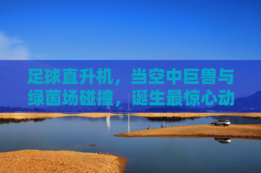 足球直升机,当空中巨兽与绿茵场碰撞,诞生最惊心动魄的射门传奇,足球直升机,当空中巨兽与绿茵场碰撞,诞生最惊心动魄的射门传奇