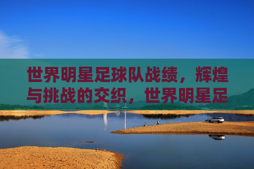 世界明星足球队战绩，辉煌与挑战的交织，世界明星足球队战绩，辉煌与挑战的交织