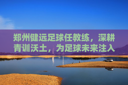 郑州健远足球任教练，深耕青训沃土，为足球未来注入青春力量，郑州健远足球教练深耕青训沃土，为足球未来注入青春力量