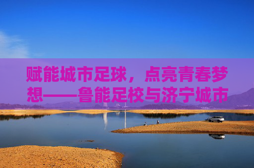 赋能城市足球，点亮青春梦想——鲁能足校与济宁城市足球的深度交融，赋能城市足球，点亮青春梦想——鲁能足校与济宁城市足球的深度交融