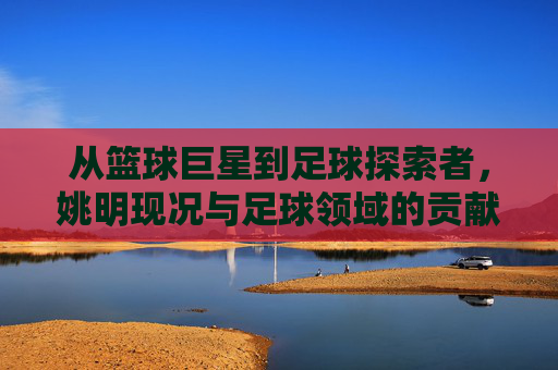 从篮球巨星到足球探索者,姚明现况与足球领域的贡献
