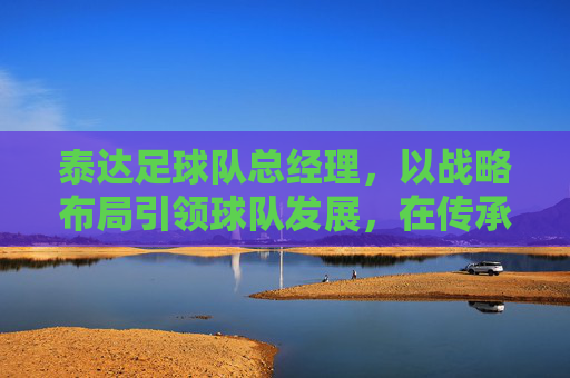 泰达足球队总经理,以战略布局引领球队发展,在传承与创新中书写竞技新篇,泰达足球队总经理,以战略布局引领发展,在传承与创新中书写竞技新篇