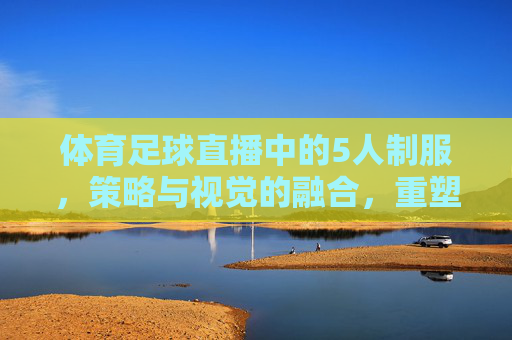体育足球直播中的5人制服,策略与视觉的融合,重塑观赛体验,足球直播5人制服,策略与视觉融合,重塑观赛体验