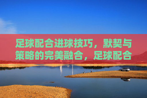 足球配合进球技巧,默契与策略的完美融合,足球配合进球技巧,默契与策略的完美融合