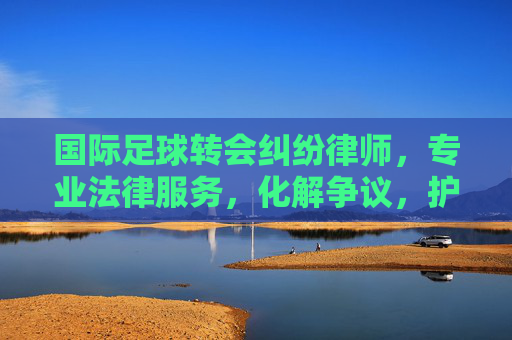 国际足球转会纠纷律师，专业法律服务，化解争议，护航球员与俱乐部权益，国际足球转会纠纷律师，专业法律服务，化解争议，护航球员与俱乐部权益