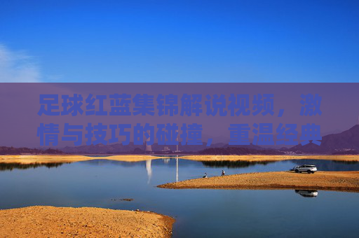 足球红蓝集锦解说视频,激情与技巧的碰撞,重温经典瞬间,感受足球魅力,足球红蓝集锦,激情与技巧的碰撞,重温经典瞬间,感受足球魅力