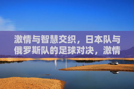激情与智慧交织，日本队与俄罗斯队的足球对决，激情与智慧交织，日本队与俄罗斯队的足球对决