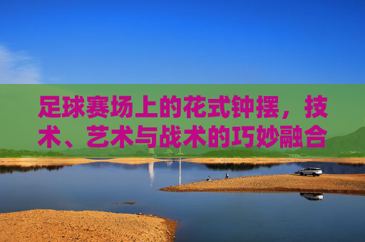 足球赛场上的花式钟摆,技术、艺术与战术的巧妙融合,足球赛场上的花式钟摆,技术、艺术与战术的巧妙融合