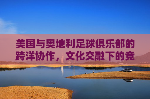 美国与奥地利足球俱乐部的跨洋协作，文化交融下的竞技新篇，美国与奥地利足球俱乐部的跨洋协作，文化交融下的竞技新篇