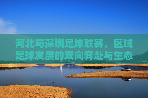 河北与深圳足球联赛,区域足球发展的双向奔赴与生态共生,河北与深圳足球联赛,区域足球发展的双向奔赴与生态共生