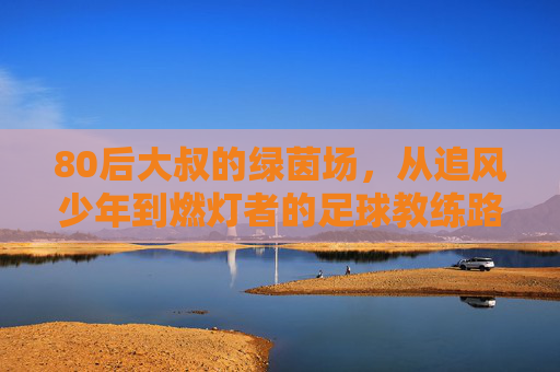 80后大叔的绿茵场，从追风少年到燃灯者的足球教练路，80后大叔的绿茵场，从追风少年到燃灯者的足球教练路
