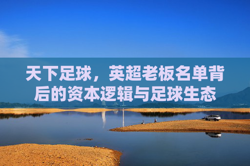 天下足球,英超老板名单背后的资本逻辑与足球生态