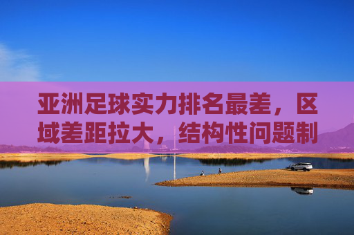 亚洲足球实力排名最差,区域差距拉大,结构性问题制约发展,亚洲足球实力垫底,区域差距拉大,结构性问题制约发展