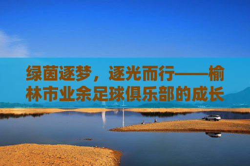 绿茵逐梦,逐光而行——榆林市业余足球俱乐部的成长轨迹与青春活力