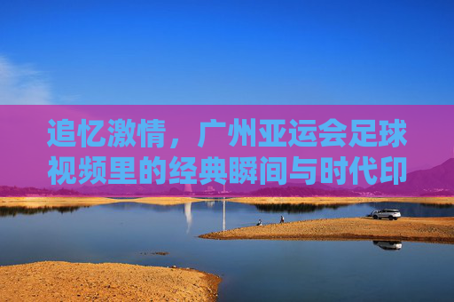 追忆激情，广州亚运会足球视频里的经典瞬间与时代印记，追忆激情，广州亚运会足球经典瞬间与时代印记