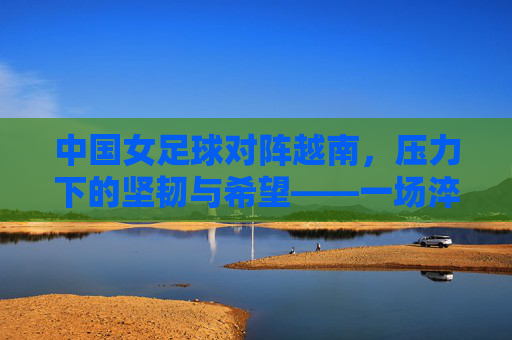 中国女足球对阵越南，压力下的坚韧与希望——一场淬炼意志的较量，中国女足球对阵越南，压力下的坚韧与希望——一场淬炼意志的较量