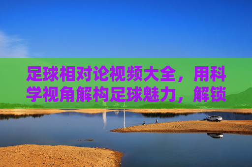 足球相对论视频大全,用科学视角解构足球魅力,解锁球场时空的奥秘