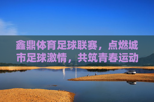 鑫鼎体育足球联赛，点燃城市足球激情，共筑青春运动梦想，鑫鼎体育足球联赛，点燃城市足球激情，共筑青春运动梦想
