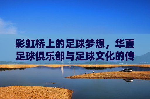 彩虹桥上的足球梦想,华夏足球俱乐部与足球文化的传承与融合,彩虹桥上的足球梦想,华夏足球俱乐部与足球文化的传承与融合