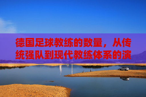 德国足球教练的数量，从传统强队到现代教练体系的演变与现状