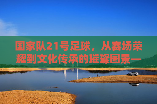 国家队21号足球,从赛场荣耀到文化传承的璀璨图景——探寻21号背后的国家足球记忆,国家队21号足球,从赛场荣耀到文化传承的璀璨图景——探寻21号背后的国家足球记忆