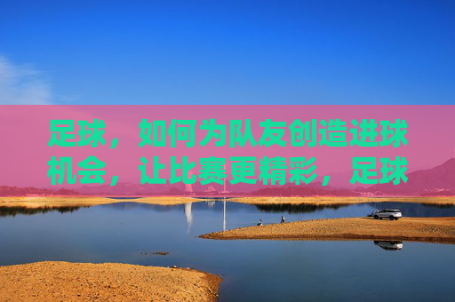 足球,如何为队友创造进球机会,让比赛更精彩,足球,如何为队友创造进球机会,让比赛更精彩