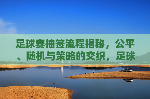 足球赛抽签流程揭秘,公平、随机与策略的交织,足球赛抽签流程揭秘,公平、随机与策略的交织