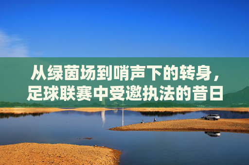 从绿茵场到哨声下的转身，足球联赛中受邀执法的昔日队员，从绿茵场到哨声下的转身，足球联赛中昔日队员的执法角色转变